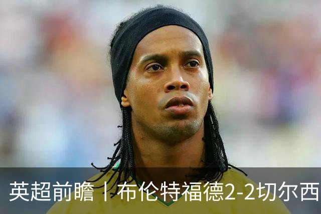 英超前瞻丨布伦特福德2-2切尔西：锋线猛将缺阵，龙哥战术遇难题